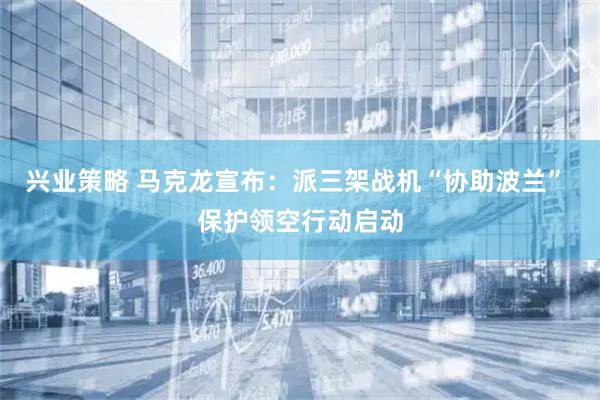 兴业策略 马克龙宣布：派三架战机“协助波兰” 保护领空行动启动