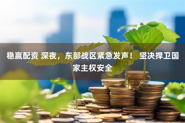 稳赢配资 深夜，东部战区紧急发声！ 坚决捍卫国家主权安全