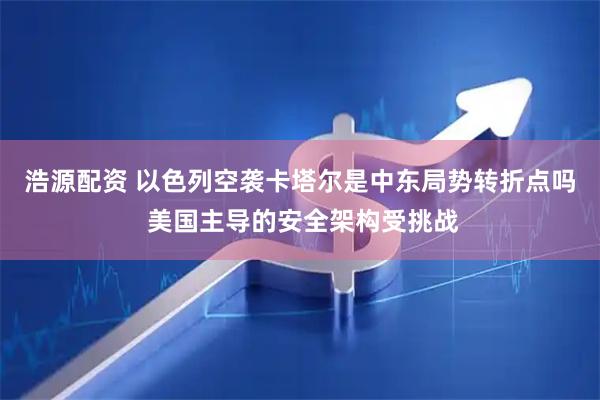 浩源配资 以色列空袭卡塔尔是中东局势转折点吗 美国主导的安全架构受挑战