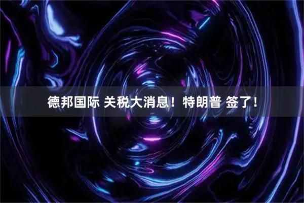 德邦国际 关税大消息！特朗普 签了！