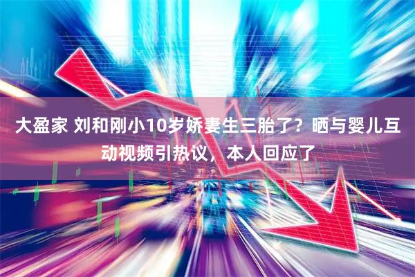 大盈家 刘和刚小10岁娇妻生三胎了？晒与婴儿互动视频引热议，本人回应了