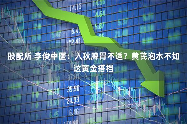 股配所 李俊中医：入秋脾胃不适？黄芪泡水不如这黄金搭档