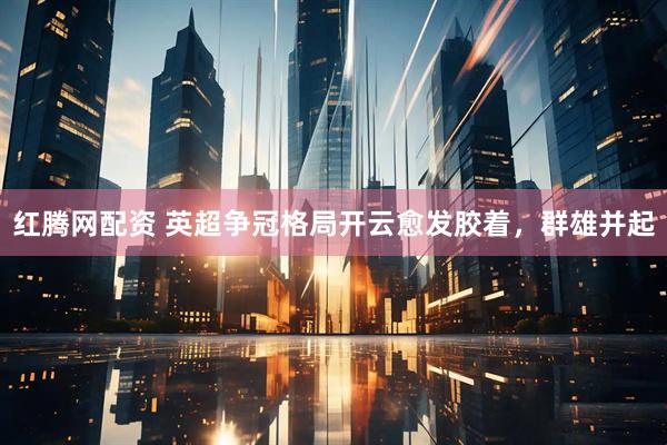 红腾网配资 英超争冠格局开云愈发胶着，群雄并起