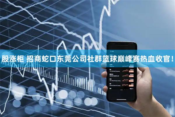 股涨柜 招商蛇口东莞公司社群篮球巅峰赛热血收官！