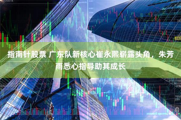 指南针股票 广东队新核心崔永熙崭露头角，朱芳雨悉心指导助其成长