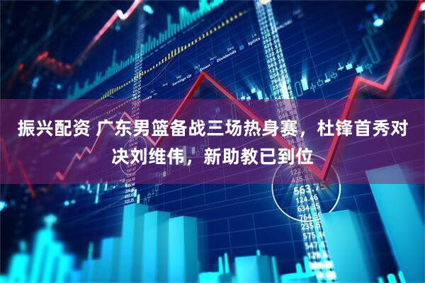 振兴配资 广东男篮备战三场热身赛，杜锋首秀对决刘维伟，新助教已到位