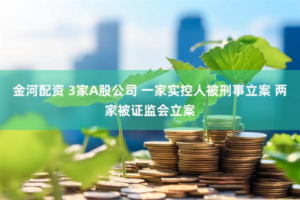 金河配资 3家A股公司 一家实控人被刑事立案 两家被证监会立案