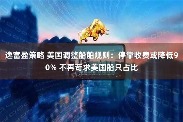 逸富盈策略 美国调整船舶规则：停靠收费或降低90% 不再苛求美国船只占比