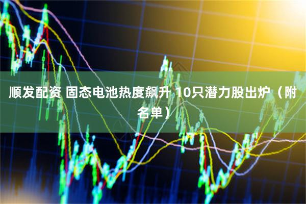 顺发配资 固态电池热度飙升 10只潜力股出炉（附名单）