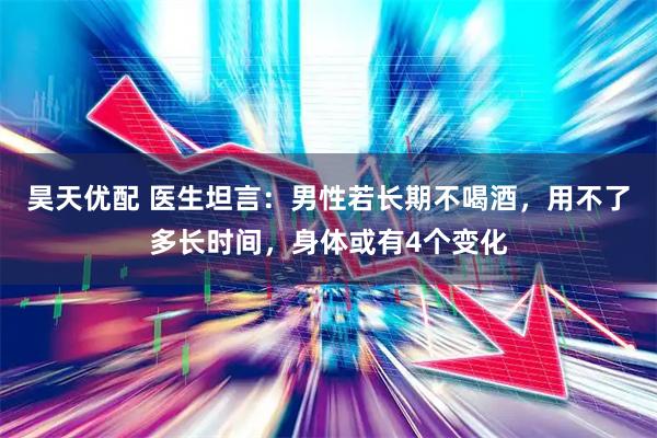 昊天优配 医生坦言：男性若长期不喝酒，用不了多长时间，身体或有4个变化