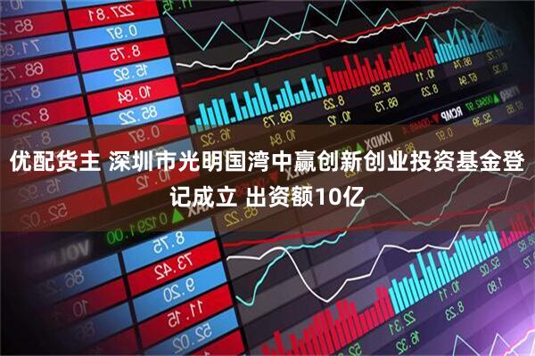 优配货主 深圳市光明国湾中赢创新创业投资基金登记成立 出资额10亿