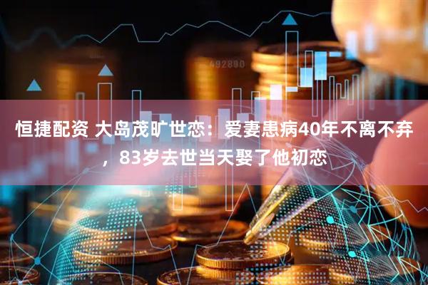恒捷配资 大岛茂旷世恋：爱妻患病40年不离不弃，83岁去世当天娶了他初恋