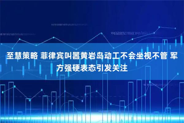 至慧策略 菲律宾叫嚣黄岩岛动工不会坐视不管 军方强硬表态引发关注