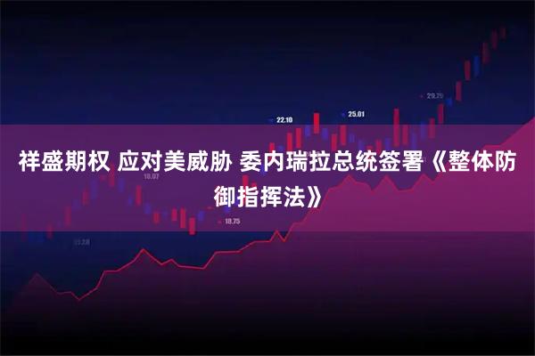 祥盛期权 应对美威胁 委内瑞拉总统签署《整体防御指挥法》